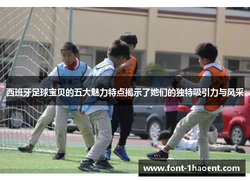 西班牙足球宝贝的五大魅力特点揭示了她们的独特吸引力与风采