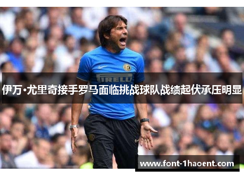 伊万·尤里奇接手罗马面临挑战球队战绩起伏承压明显